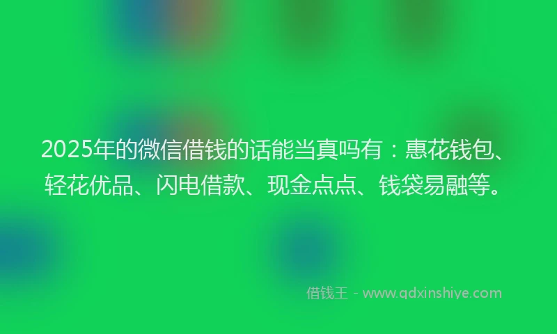 2025年的微信借钱的话能当真吗有：惠花钱包、轻花优品、闪电借款、现金点点、钱袋易融等。
