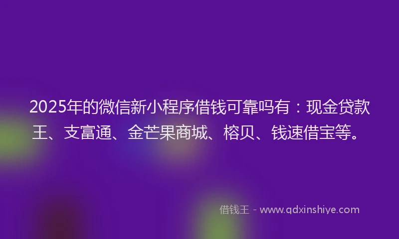 2025年的微信新小程序借钱可靠吗有：现金贷款王、支富通、金芒果商城、榕贝、钱速借宝等。
