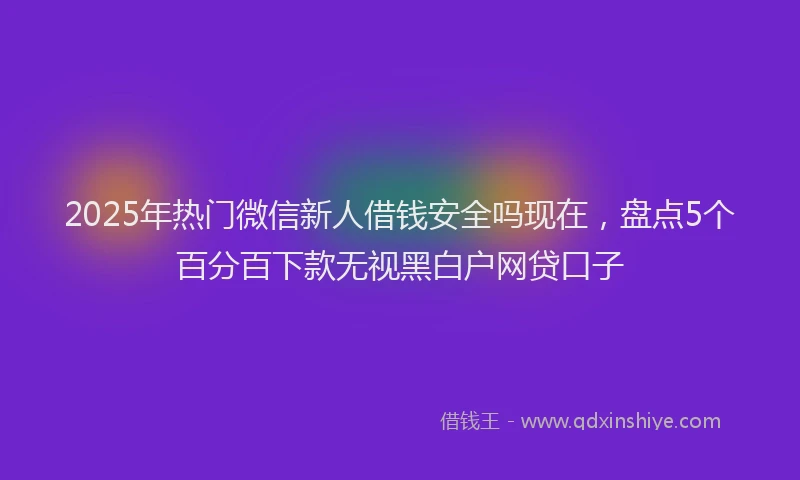 2025年热门微信新人借钱安全吗现在，盘点5个百分百下款无视黑白户网贷口子