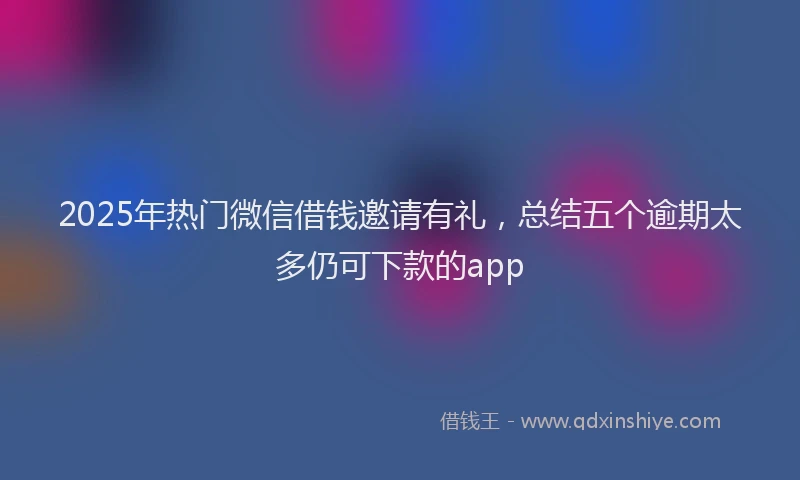 2025年热门微信借钱邀请有礼，总结五个逾期太多仍可下款的app