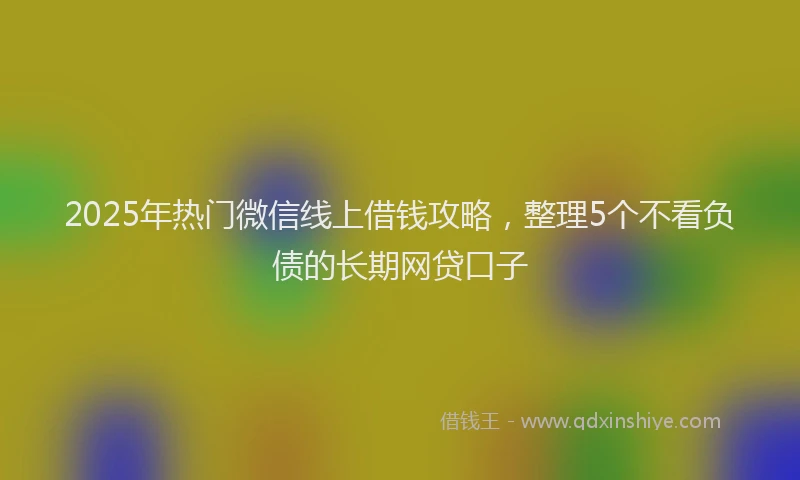 2025年热门微信线上借钱攻略，整理5个不看负债的长期网贷口子