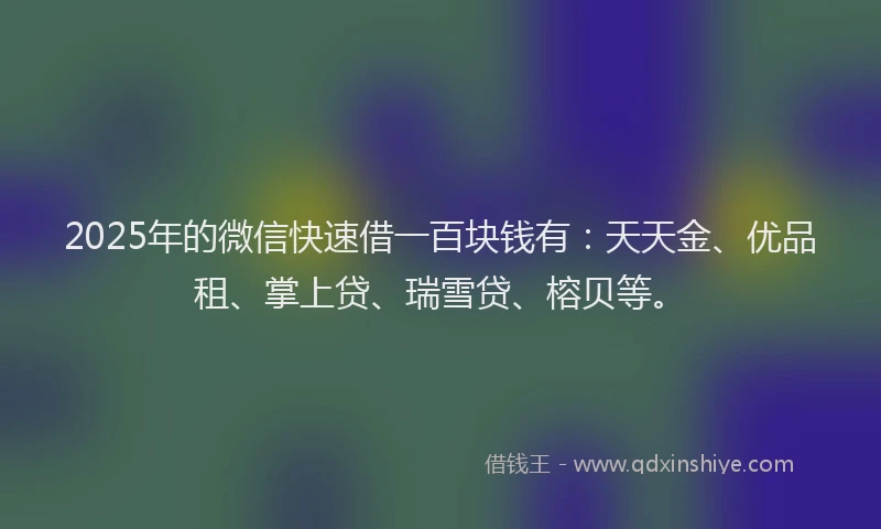 2025年的微信快速借一百块钱有：天天金、优品租、掌上贷、瑞雪贷、榕贝等。