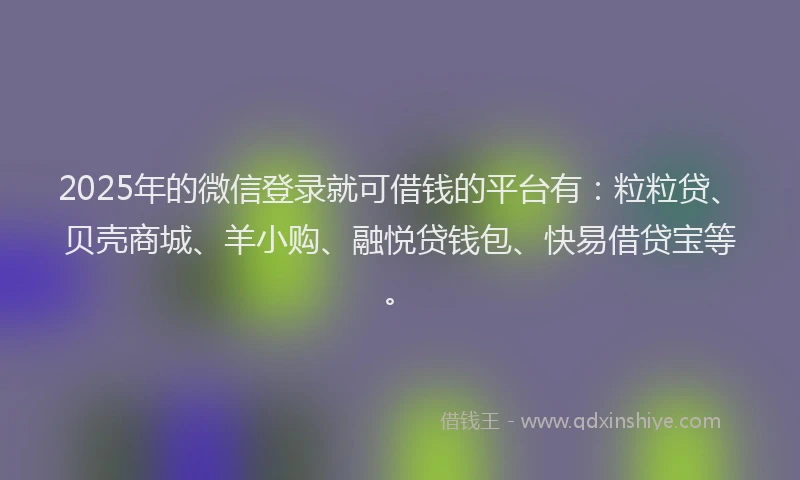 2025年的微信登录就可借钱的平台有：粒粒贷、贝壳商城、羊小购、融悦贷钱包、快易借贷宝等。