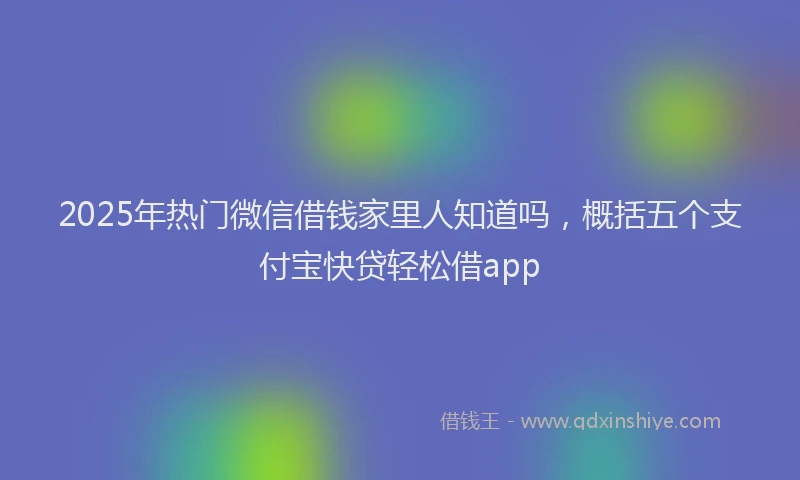 2025年热门微信借钱家里人知道吗，概括五个支付宝快贷轻松借app