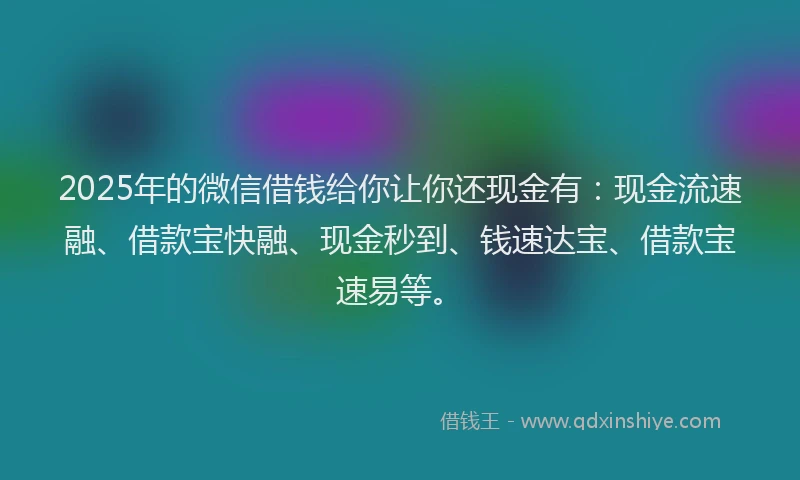 2025年的微信借钱给你让你还现金有：现金流速融、借款宝快融、现金秒到、钱速达宝、借款宝速易等。