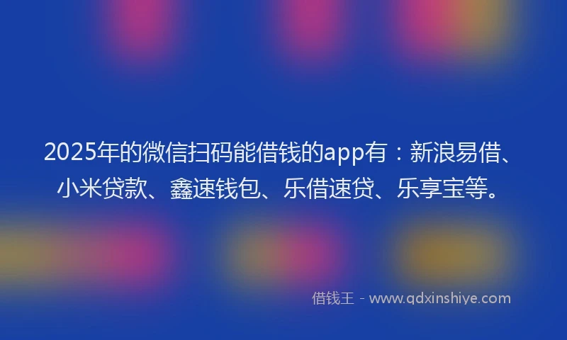 2025年的微信扫码能借钱的app有：新浪易借、小米贷款、鑫速钱包、乐借速贷、乐享宝等。