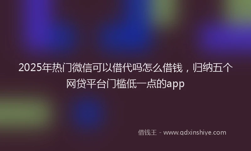 2025年热门微信可以借代吗怎么借钱，归纳五个网贷平台门槛低一点的app