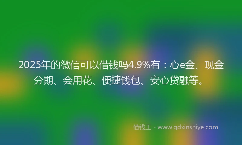 2025年的微信可以借钱吗4.9%有：心e金、现金分期、会用花、便捷钱包、安心贷融等。