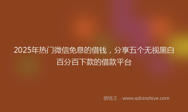 2025年热门微信免息的借钱，分享五个无视黑白百分百下款的借款平台