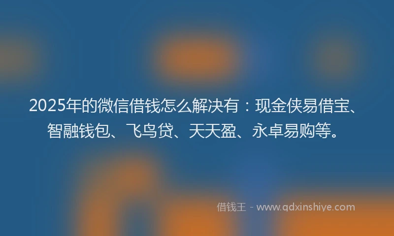 2025年的微信借钱怎么解决有：现金侠易借宝、智融钱包、飞鸟贷、天天盈、永卓易购等。