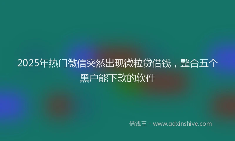 2025年热门微信突然出现微粒贷借钱，整合五个黑户能下款的软件