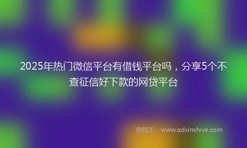 2025年热门微信平台有借钱平台吗，分享5个不查征信好下款的网贷平台