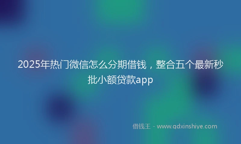 2025年热门微信怎么分期借钱，整合五个最新秒批小额贷款app