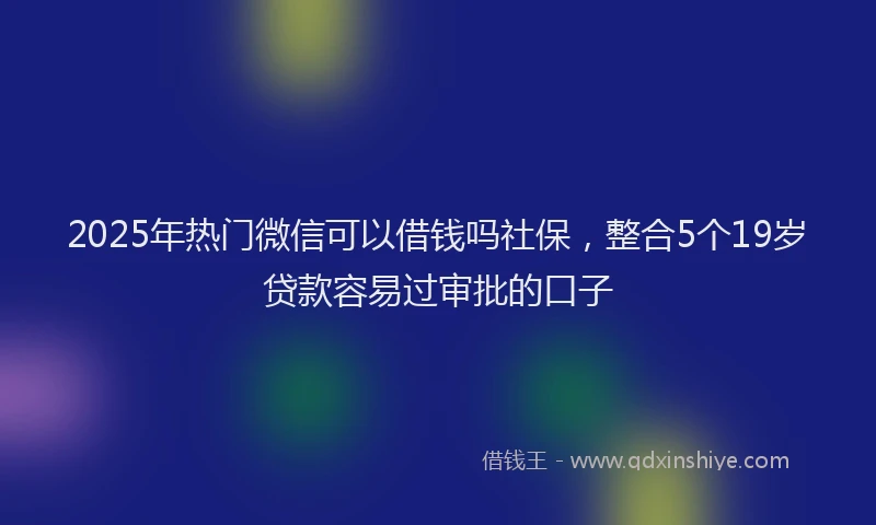 2025年热门微信可以借钱吗社保，整合5个19岁贷款容易过审批的口子