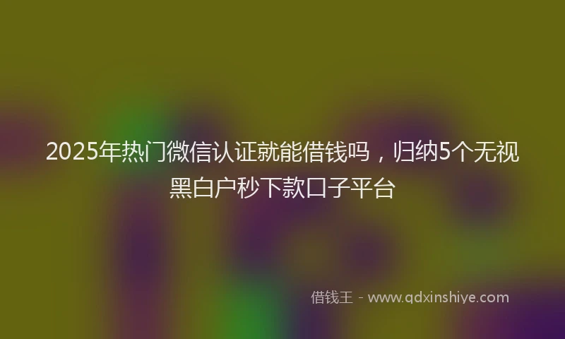 2025年热门微信认证就能借钱吗，归纳5个无视黑白户秒下款口子平台