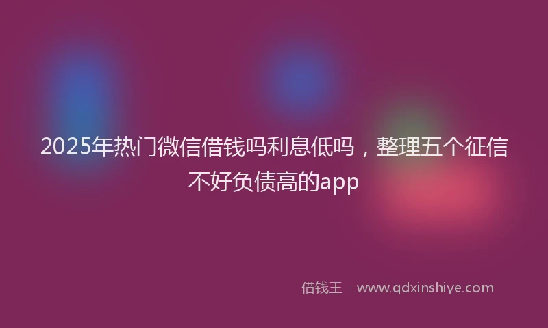 2025年热门微信借钱吗利息低吗，整理五个征信不好负债高的app