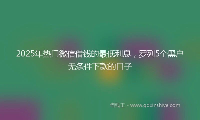 2025年热门微信借钱的最低利息，罗列5个黑户无条件下款的口子