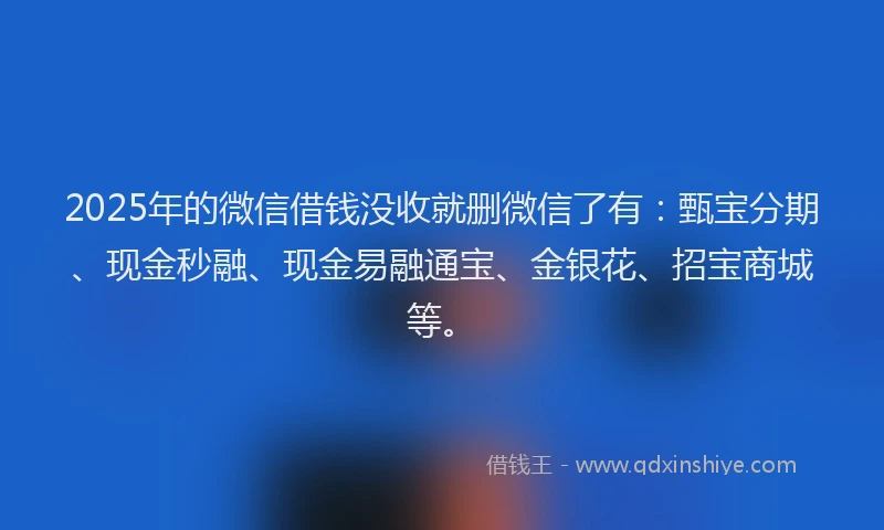 2025年的微信借钱没收就删微信了有：甄宝分期、现金秒融、现金易融通宝、金银花、招宝商城等。