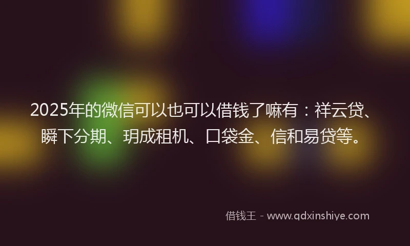 2025年的微信可以也可以借钱了嘛有：祥云贷、瞬下分期、玥成租机、口袋金、信和易贷等。