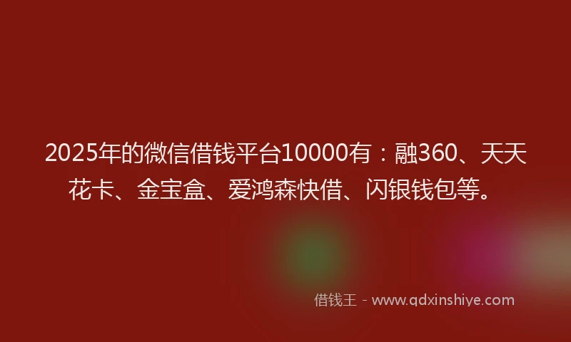 2025年的微信借钱平台10000有：融360、天天花卡、金宝盒、爱鸿森快借、闪银钱包等。
