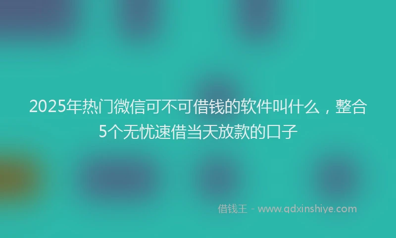 2025年热门微信可不可借钱的软件叫什么，整合5个无忧速借当天放款的口子