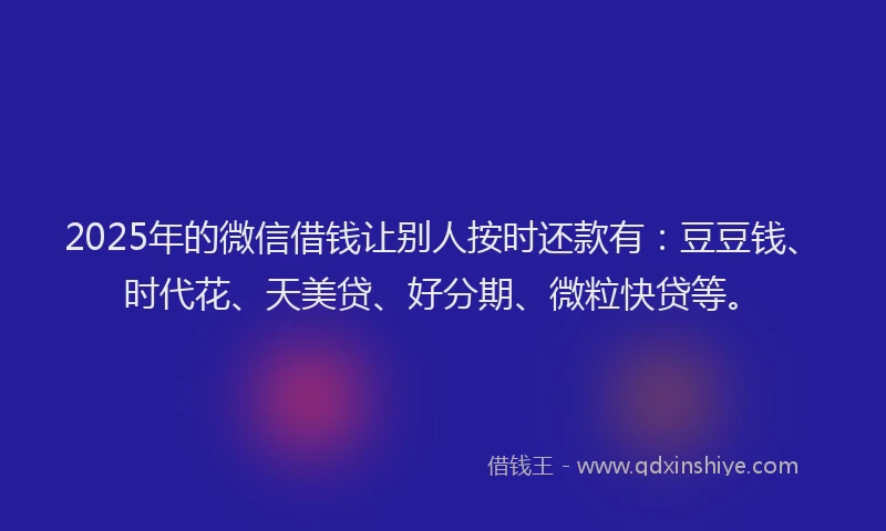 2025年的微信借钱让别人按时还款有：豆豆钱、时代花、天美贷、好分期、微粒快贷等。