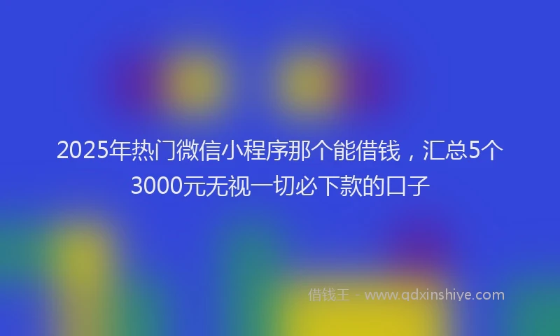 2025年热门微信小程序那个能借钱，汇总5个3000元无视一切必下款的口子