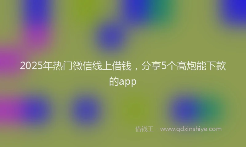 2025年热门微信线上借钱，分享5个高炮能下款的app