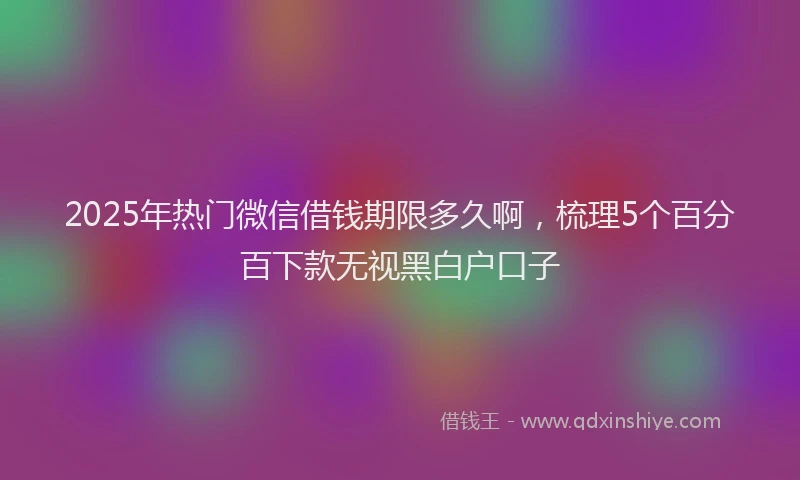 2025年热门微信借钱期限多久啊，梳理5个百分百下款无视黑白户口子