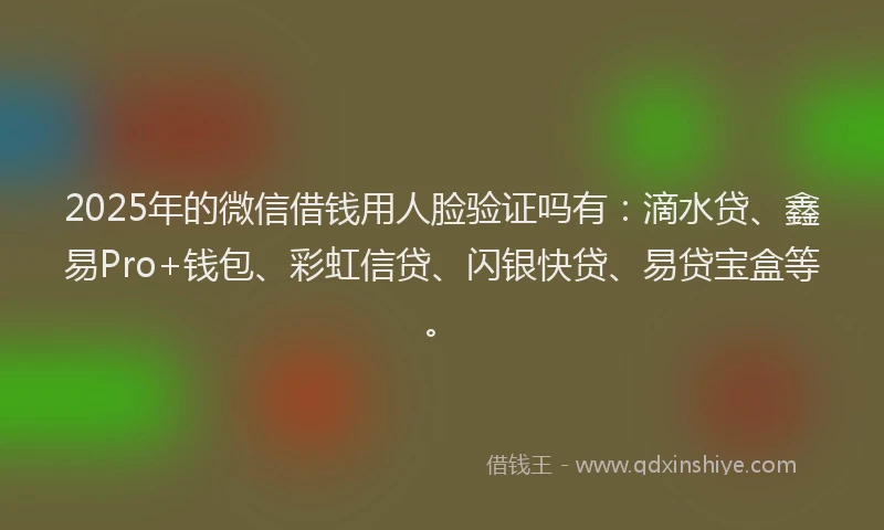 2025年的微信借钱用人脸验证吗有：滴水贷、鑫易Pro+钱包、彩虹信贷、闪银快贷、易贷宝盒等。