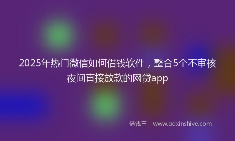 2025年热门微信如何借钱软件，整合5个不审核夜间直接放款的网贷app