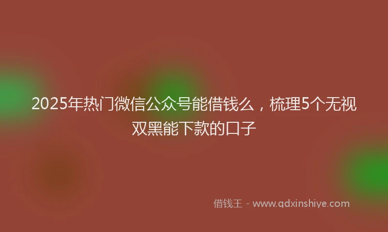 2025年热门微信公众号能借钱么，梳理5个无视双黑能下款的口子