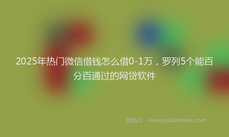 2025年热门微信借钱怎么借0-1万，罗列5个能百分百通过的网贷软件