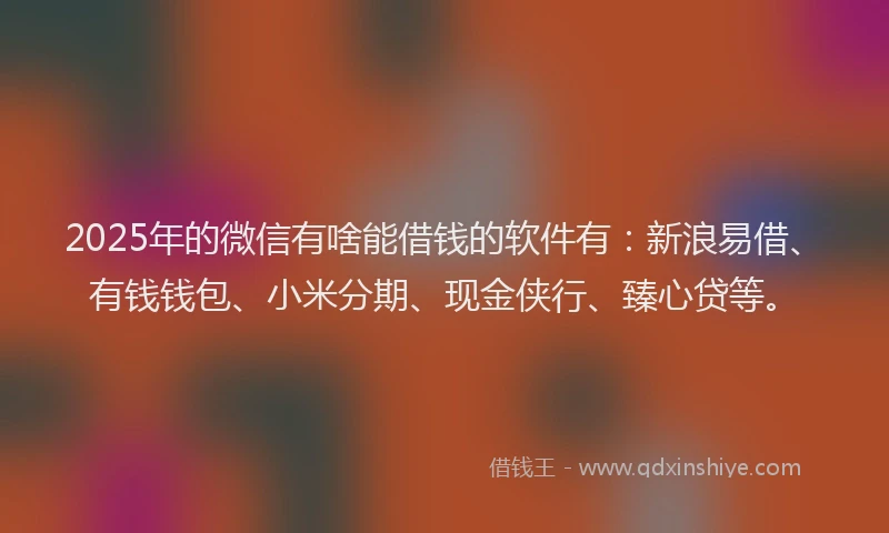 2025年的微信有啥能借钱的软件有：新浪易借、有钱钱包、小米分期、现金侠行、臻心贷等。