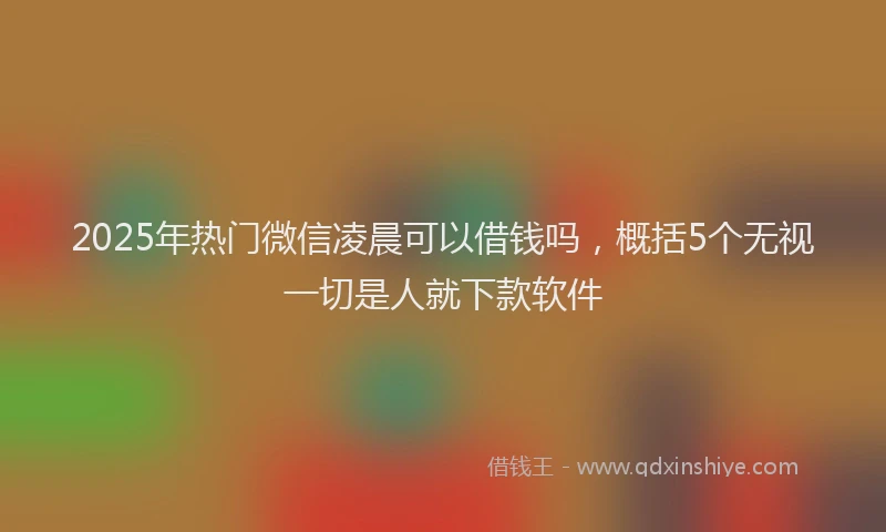 2025年热门微信凌晨可以借钱吗，概括5个无视一切是人就下款软件
