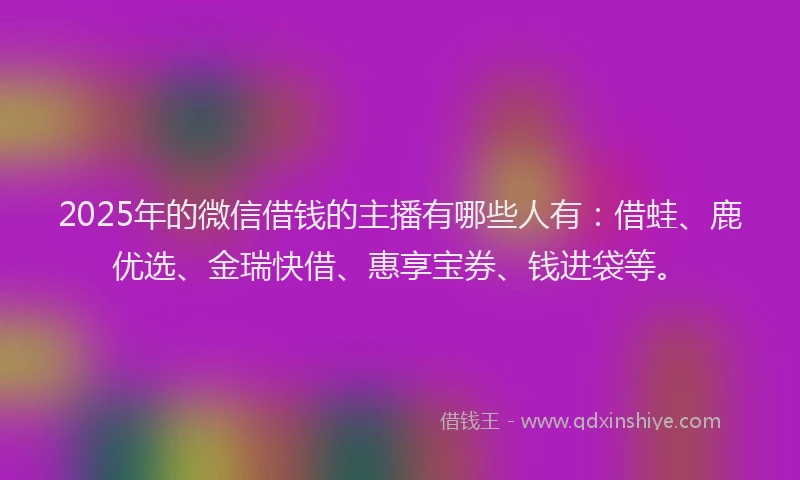 2025年的微信借钱的主播有哪些人有：借蛙、鹿优选、金瑞快借、惠享宝券、钱进袋等。