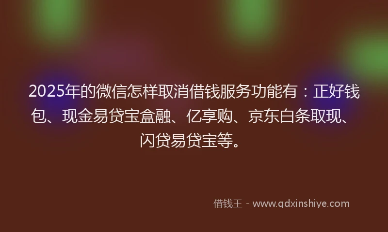 2025年的微信怎样取消借钱服务功能有：正好钱包、现金易贷宝盒融、亿享购、京东白条取现、闪贷易贷宝等。