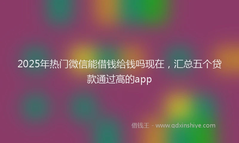 2025年热门微信能借钱给钱吗现在，汇总五个贷款通过高的app