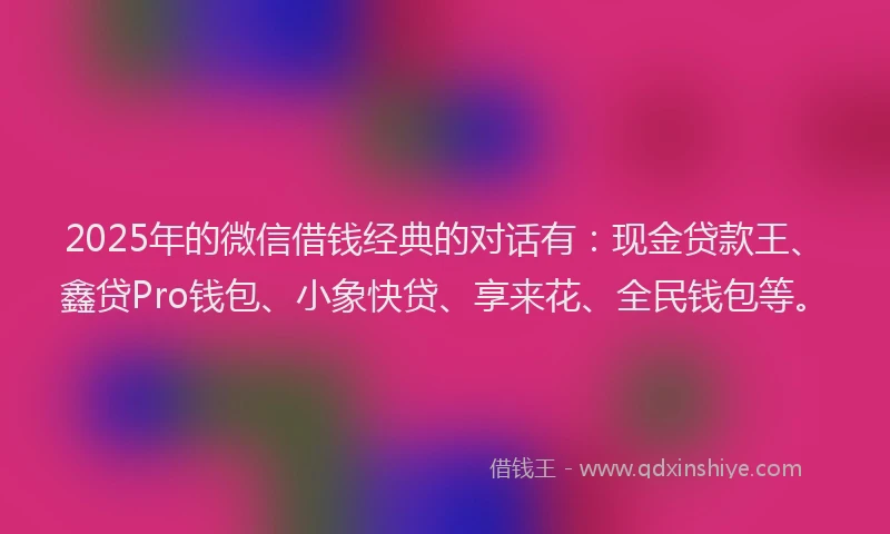 2025年的微信借钱经典的对话有：现金贷款王、鑫贷Pro钱包、小象快贷、享来花、全民钱包等。