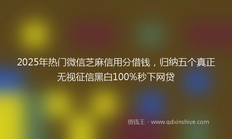 2025年热门微信芝麻信用分借钱，归纳五个真正无视征信黑白100%秒下网贷