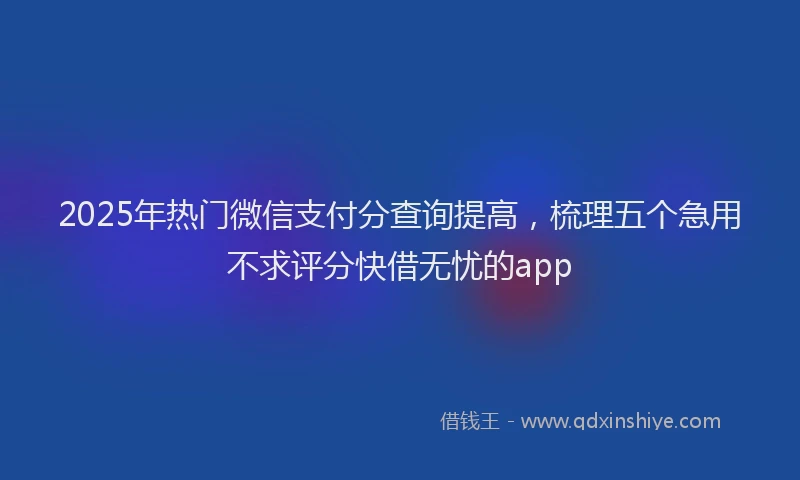 2025年热门微信支付分查询提高，梳理五个急用不求评分快借无忧的app