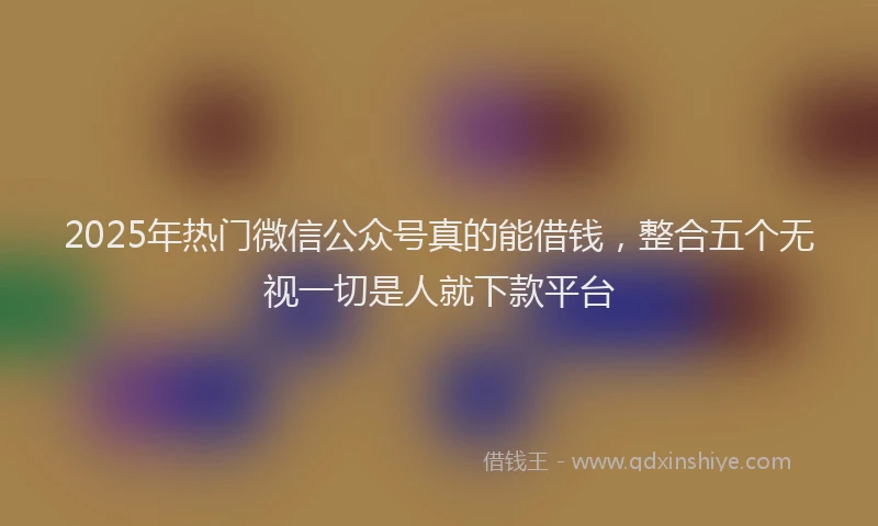 2025年热门微信公众号真的能借钱，整合五个无视一切是人就下款平台