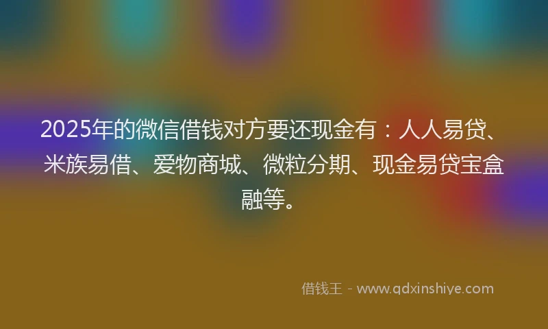 2025年的微信借钱对方要还现金有：人人易贷、米族易借、爱物商城、微粒分期、现金易贷宝盒融等。