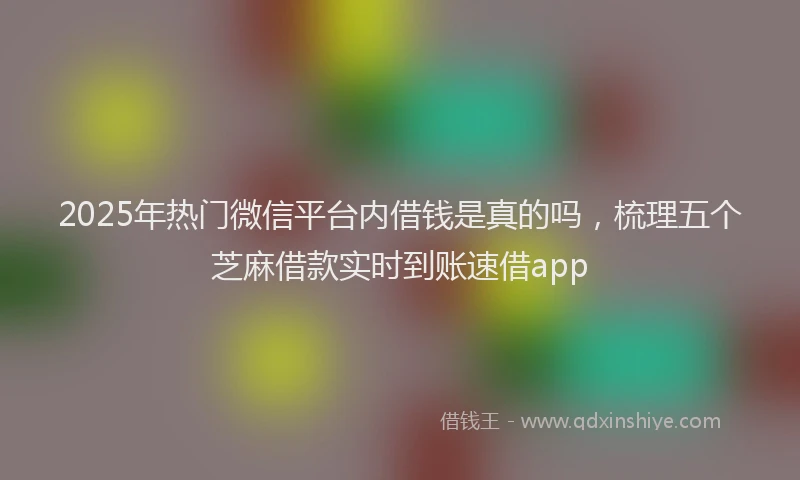 2025年热门微信平台内借钱是真的吗，梳理五个芝麻借款实时到账速借app