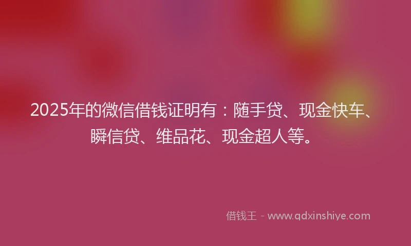 2025年的微信借钱证明有：随手贷、现金快车、瞬信贷、维品花、现金超人等。