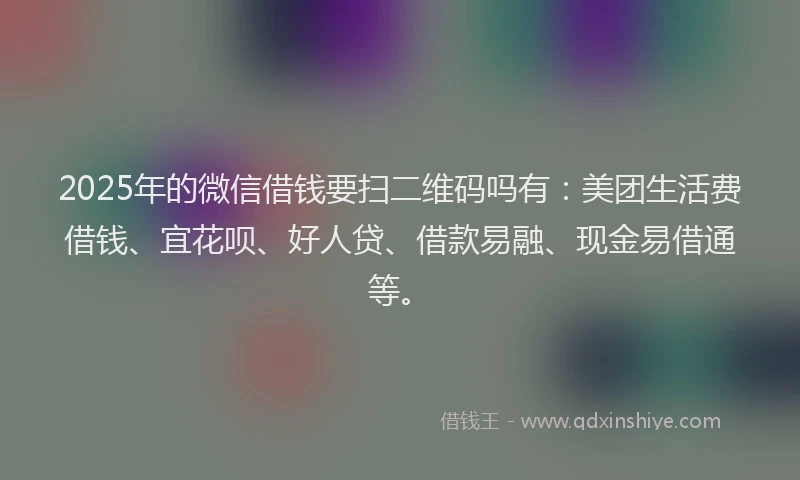2025年的微信借钱要扫二维码吗有：美团生活费借钱、宜花呗、好人贷、借款易融、现金易借通等。