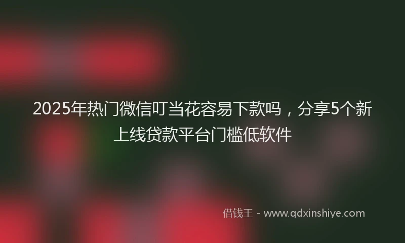 2025年热门微信叮当花容易下款吗，分享5个新上线贷款平台门槛低软件