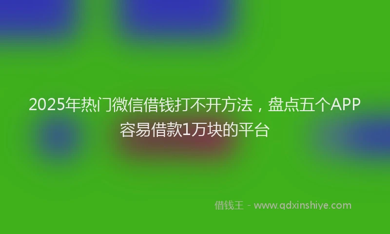 2025年热门微信借钱打不开方法，盘点五个APP容易借款1万块的平台