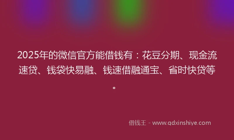 2025年的微信官方能借钱有：花豆分期、现金流速贷、钱袋快易融、钱速借融通宝、省时快贷等。