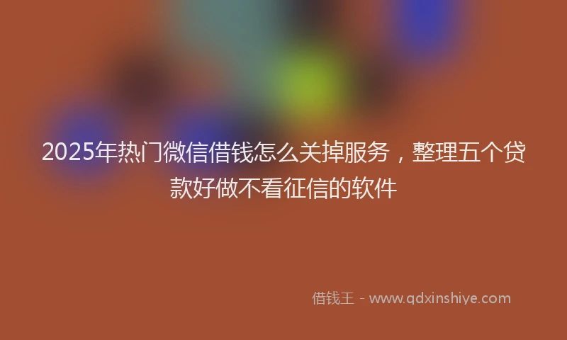 2025年热门微信借钱怎么关掉服务，整理五个贷款好做不看征信的软件